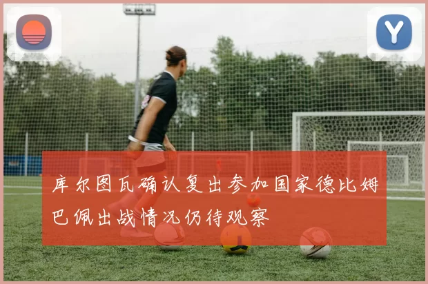 库尔图瓦确认复出参加国家德比姆巴佩出战情况仍待观察