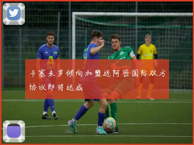 卡塞米罗倾向加盟迈阿密国际双方协议即将达成