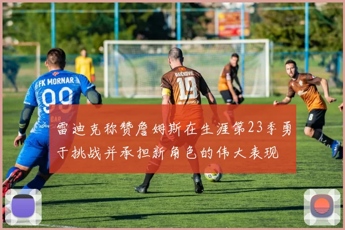 雷迪克称赞詹姆斯在生涯第23季勇于挑战并承担新角色的伟大表现