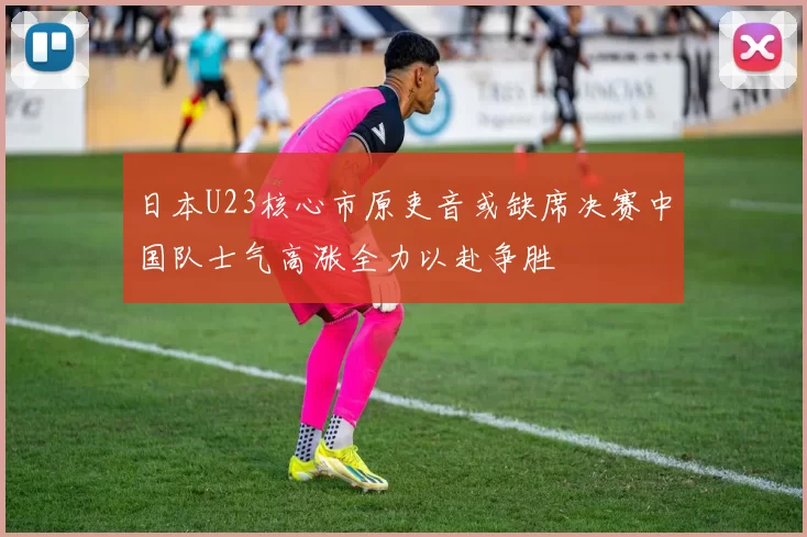 日本U23核心市原吏音或缺席决赛中国队士气高涨全力以赴争胜