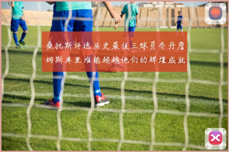 桑托斯评选历史最佳三球员乔丹詹姆斯库里谁能超越他们的辉煌成就