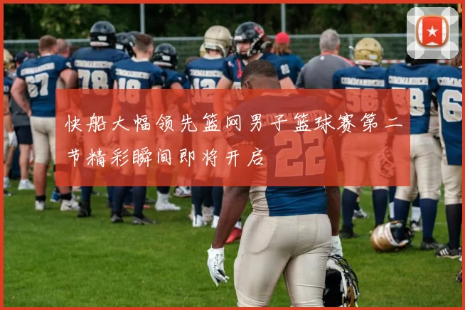 快船大幅领先篮网男子篮球赛第二节精彩瞬间即将开启