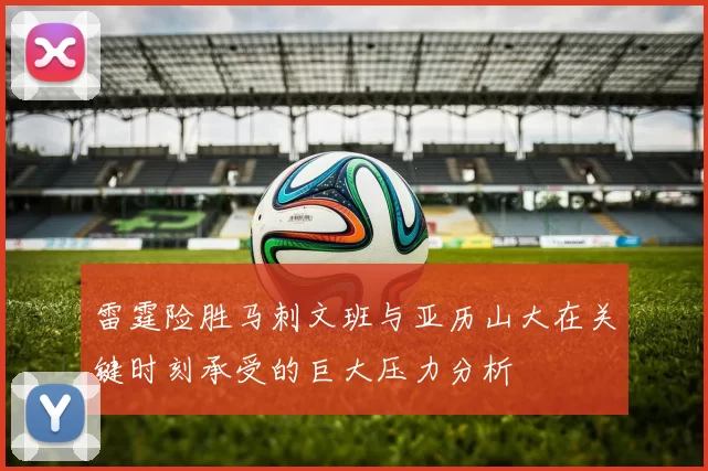 雷霆险胜马刺文班与亚历山大在关键时刻承受的巨大压力分析