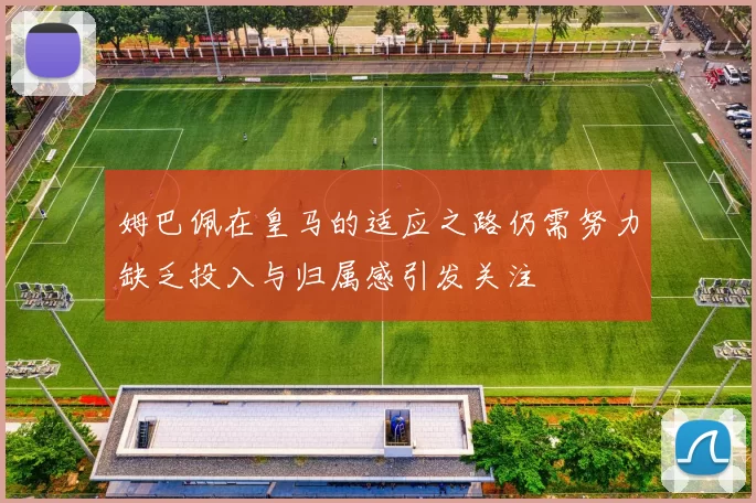姆巴佩在皇马的适应之路仍需努力缺乏投入与归属感引发关注
