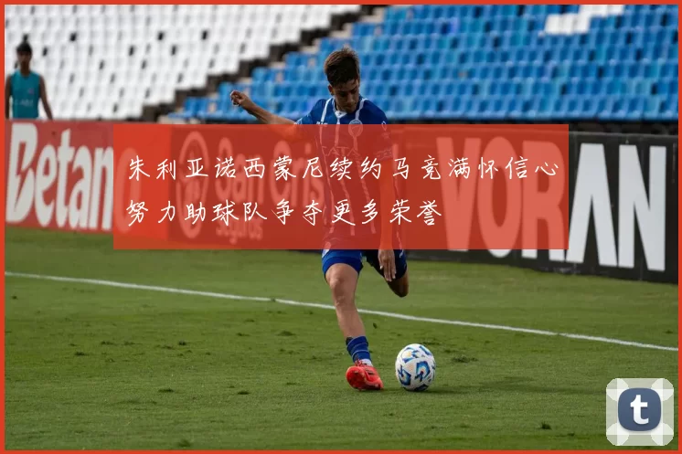 朱利亚诺西蒙尼续约马竞满怀信心努力助球队争夺更多荣誉