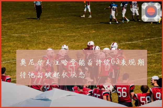 奥尼尔关注哈登能否持续G3表现期待他打破起伏状态