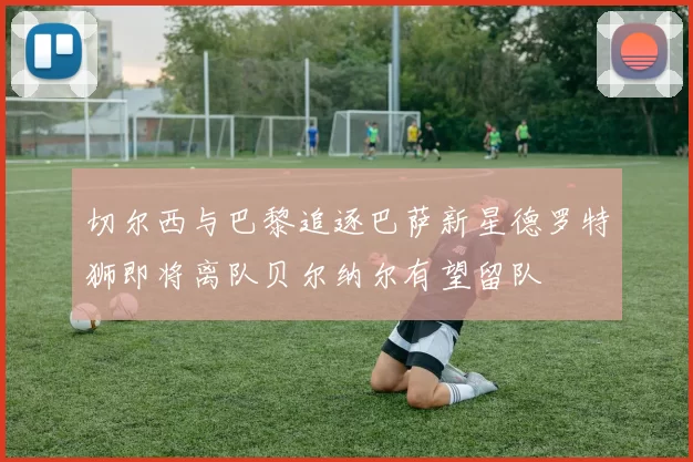 切尔西与巴黎追逐巴萨新星德罗特狮即将离队贝尔纳尔有望留队