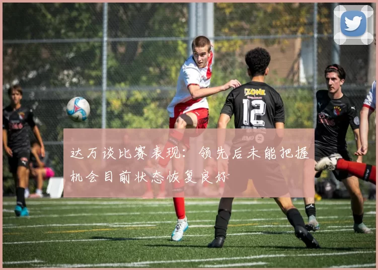 达万谈比赛表现：领先后未能把握机会目前状态恢复良好