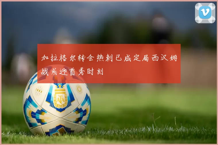 加拉格尔转会热刺已成定局西汉姆战或迎首秀时刻