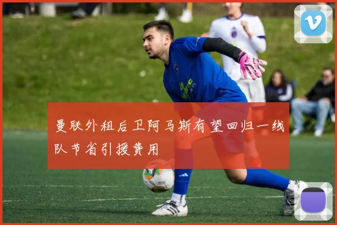曼联外租后卫阿马斯有望回归一线队节省引援费用